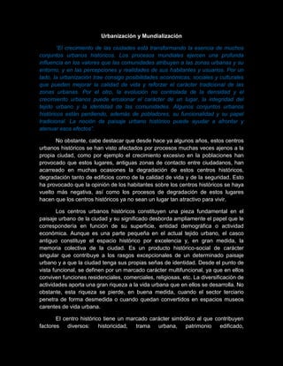 Urbanización y Mundialización
“El crecimiento de las ciudades está transformando la esencia de muchos
conjuntos urbanos históricos. Los procesos mundiales ejercen una profunda
influencia en los valores que las comunidades atribuyen a las zonas urbanas y su
entorno, y en las percepciones y realidades de sus habitantes y usuarios. Por un
lado, la urbanización trae consigo posibilidades económicas, sociales y culturales
que pueden mejorar la calidad de vida y reforzar el carácter tradicional de las
zonas urbanas. Por el otro, la evolución no controlada de la densidad y el
crecimiento urbanos puede erosionar el carácter de un lugar, la integridad del
tejido urbano y la identidad de las comunidades. Algunos conjuntos urbanos
históricos están perdiendo, además de pobladores, su funcionalidad y su papel
tradicional. La noción de paisaje urbano histórico puede ayudar a afrontar y
atenuar esos efectos”.
No obstante, cabe destacar que desde hace ya algunos años, estos centros
urbanos históricos se han visto afectados por procesos muchas veces ajenos a la
propia ciudad, como por ejemplo el crecimiento excesivo en la poblaciones han
provocado que estos lugares, antiguas zonas de contacto entre ciudadanos, han
acarreado en muchas ocasiones la degradación de estos centros históricos,
degradación tanto de edificios como de la calidad de vida y de la seguridad. Esto
ha provocado que la opinión de los habitantes sobre los centros históricos se haya
vuelto más negativa, así como los procesos de degradación de estos lugares
hacen que los centros históricos ya no sean un lugar tan atractivo para vivir.
Los centros urbanos históricos constituyen una pieza fundamental en el
paisaje urbano de la ciudad y su significado desborda ampliamente el papel que le
correspondería en función de su superficie, entidad demográfica o actividad
económica. Aunque es una parte pequeña en el actual tejido urbano, el casco
antiguo constituye el espacio histórico por excelencia y, en gran medida, la
memoria colectiva de la ciudad. Es un producto histórico-social de carácter
singular que contribuye a los rasgos excepcionales de un determinado paisaje
urbano y a que la ciudad tenga sus propias señas de identidad. Desde el punto de
vista funcional, se definen por un marcado carácter multifuncional, ya que en ellos
conviven funciones residenciales, comerciales, religiosas, etc. La diversificación de
actividades aporta una gran riqueza a la vida urbana que en ellos se desarrolla. No
obstante, esta riqueza se pierde, en buena medida, cuando el sector terciario
penetra de forma desmedida o cuando quedan convertidos en espacios museos
carentes de vida urbana.
El centro histórico tiene un marcado carácter simbólico al que contribuyen
factores diversos: historicidad, trama urbana, patrimonio edificado,
 