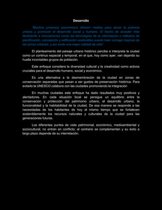 Desarrollo
“Muchos procesos económicos ofrecen medios para aliviar la pobreza
urbana y promover el desarrollo social y humano. El hecho de acceder más
fácilmente a innovaciones como las tecnologías de la información o métodos de
planificación, concepción y edificación sostenibles puede traer consigo mejoras de
las zonas urbanas, y por ende una mejor calidad de vida”.
El planteamiento del paisaje urbano histórico percibe e interpreta la ciudad
como un continuo espacial y temporal, en el que, hoy como ayer, van dejando su
huella incontables grupos de población.
Este enfoque considera la diversidad cultural y la creatividad como activos
cruciales para el desarrollo humano, social y económico.
Es una alternativa a la desmembración de la ciudad en zonas de
conservación separadas que pasan a ser guetos de preservación histórica. Para
evitarlo la UNESCO colabora con las ciudades promoviendo la integración
En muchas ciudades este enfoque ha dado resultados muy positivos y
alentadores. En cada situación local se persigue un equilibrio entre la
conservación y protección del patrimonio urbano, el desarrollo urbano, la
funcionalidad y la habitabilidad de la ciudad. De esa manera se responde a las
necesidades de los habitantes de hoy al mismo tiempo que se fortalecen
sosteniblemente los recursos naturales y culturales de la ciudad para las
generaciones futuras.
Los diferentes puntos de vista patrimonial, económico, medioambiental y
sociocultural, no entran en conflicto; al contrario se complementan y su éxito a
largo plazo depende de su interrelación.
 