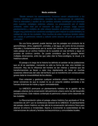 Medio ambiente
“Desde siempre los asentamientos humanos vienen adaptándose a los
cambios climáticos y ambientales, incluidas las consecuencias de catástrofes.
Pero la intensidad y rapidez de los cambios actuales constituyen una amenaza
para nuestros complejos sistemas urbanos. La preocupación por el medio
ambiente, sobre todo por el consumo de agua y energía, exige nuevos
planteamientos y modelos de vida urbana basados en políticas y prácticas que
tengan muy presentes las cuestiones ecológicas para mejorar la sostenibilidad y la
calidad de vida de las ciudades. Pero muchas de estas iniciativas también deben
dar cabida al patrimonio natural y cultural como recurso útil para un desarrollo
sostenible”.
De una forma general, puede decirse que los paisajes son producto de la
geomorfología, clima, vegetación, animales, y del agua, así como de los procesos
naturales y fundamentalmente por la acción del hombre. En un momento dado,
cada paisaje es un archivo histórico de lo sucedido en ese territorio y sigue en
proceso de continuo cambio. Se puede considerar que los paisajes tienen
múltiples dimensiones, entre las que cabe citar la físico-ecológica, la visual, y la
histórico-cultural.
El paisaje a lo largo de la historia ha definido el carácter de las poblaciones
que en él se asentaban, marcando no sólo su forma de vida, sino también su
evolución. Hoy día la influencia del hombre es tan intensa y extensa que las
transformaciones se llevan a cabo muy rápidamente sin tener en muchas
ocasiones referencias del valor del territorio que se transforma con consecuencias
graves dada la irreversibilidad de los efectos.
Para entender y gestionar cualquier ambiente urbano histórico es clave
tomar conciencia de que la ciudad no es un conjunto estático sometida a las
fuerzas dinámicas de índole y siguen remodelándola.
La UNESCO promueve un planteamiento holístico de la gestión de los
paisajes urbanos de la conservación del patrimonio urbano como los del desarrollo
socioeconómico. Este método contempla el patrimonio urbano como desarrollo de
las ciudades.
La Recomendación sobre el paisaje urbano histórico fue aprobada el 10 de
noviembre de 2011 por la Conferencia General de la UNESCO. El planteamiento
del paisaje urbano histórico va más allá de la conservación del entorno físico para
abarcar el entorno e inmateriales. Aspira a incrementar la sostenibilidad de las
intervenciones de cultural y factores socioeconómicos y comunidades locales.
 