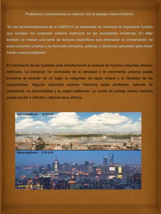 Problemas y perspectivas en relación con el paisaje urbano histórico
“En las recomendaciones de la UNESCO ya existentes se reconoce la importante función
que cumplen los conjuntos urbanos históricos en las sociedades modernas. En ellas
también se indican una serie de factores específicos que amenazan la conservación de
esos conjuntos urbanos y se formulan principios, políticas y directrices generales para hacer
frente a esos problemas”.
El crecimiento de las ciudades está transformando la esencia de muchos conjuntos urbanos
históricos. La evolución no controlada de la densidad y el crecimiento urbanos puede
erosionar el carácter de un lugar, la integridad del tejido urbano y la identidad de las
comunidades. Algunos conjuntos urbanos históricos están perdiendo, además de
pobladores, su funcionalidad y su papel tradicional. La noción de paisaje urbano histórico
puede ayudar a afrontar y atenuar esos efectos.
 