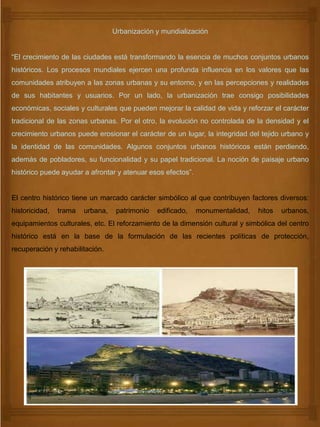 Urbanización y mundialización
“El crecimiento de las ciudades está transformando la esencia de muchos conjuntos urbanos
históricos. Los procesos mundiales ejercen una profunda influencia en los valores que las
comunidades atribuyen a las zonas urbanas y su entorno, y en las percepciones y realidades
de sus habitantes y usuarios. Por un lado, la urbanización trae consigo posibilidades
económicas, sociales y culturales que pueden mejorar la calidad de vida y reforzar el carácter
tradicional de las zonas urbanas. Por el otro, la evolución no controlada de la densidad y el
crecimiento urbanos puede erosionar el carácter de un lugar, la integridad del tejido urbano y
la identidad de las comunidades. Algunos conjuntos urbanos históricos están perdiendo,
además de pobladores, su funcionalidad y su papel tradicional. La noción de paisaje urbano
histórico puede ayudar a afrontar y atenuar esos efectos”.
El centro histórico tiene un marcado carácter simbólico al que contribuyen factores diversos:
historicidad, trama urbana, patrimonio edificado, monumentalidad, hitos urbanos,
equipamientos culturales, etc. El reforzamiento de la dimensión cultural y simbólica del centro
histórico está en la base de la formulación de las recientes políticas de protección,
recuperación y rehabilitación.
 