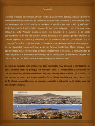 Desarrollo
“Muchos procesos económicos ofrecen medios para aliviar la pobreza urbana y promover
el desarrollo social y humano. El hecho de acceder más fácilmente a innovaciones como
las tecnologías de la información o métodos de planificación, concepción y edificación
sostenibles puede traer consigo mejoras de las zonas urbanas, y por ende una mejor
calidad de vida. Nuevas funciones como los servicios o el turismo, si se aplica
correctamente la noción de paisaje urbano histórico a su gestión, pueden imprimir un
notable impulso económico y contribuir así al bienestar de las comunidades y a la
conservación de los conjuntos urbanos históricos y su patrimonio cultural sin menoscabo
de su diversidad socioeconómica y de su función residencial. Dejar escapar esas
oportunidades tiene por resultado ciudades insostenibles e inviables, y aprovecharlas de
forma incorrecta o insuficiente desemboca en la destrucción de elementos valiosos del
patrimonio y en pérdidas irreparables para las generaciones futuras”.
En muchas ciudades este enfoque ha dado resultados muy positivos y alentadores. En
cada situación local se persigue un equilibrio entre la conservación y protección del
patrimonio urbano, el desarrollo urbano, la funcionalidad y la habitabilidad de la ciudad. De
esa manera se responde a las necesidades de los habitantes de hoy al mismo tiempo que
se fortalecen sosteniblemente los recursos naturales y culturales de la ciudad para las
generaciones futuras.
 