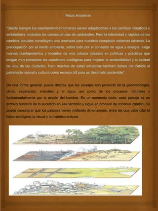 Medio Ambiente
“Desde siempre los asentamientos humanos vienen adaptándose a los cambios climáticos y
ambientales, incluidas las consecuencias de catástrofes. Pero la intensidad y rapidez de los
cambios actuales constituyen una amenaza para nuestros complejos sistemas urbanos. La
preocupación por el medio ambiente, sobre todo por el consumo de agua y energía, exige
nuevos planteamientos y modelos de vida urbana basados en políticas y prácticas que
tengan muy presentes las cuestiones ecológicas para mejorar la sostenibilidad y la calidad
de vida de las ciudades. Pero muchas de estas iniciativas también deben dar cabida al
patrimonio natural y cultural como recurso útil para un desarrollo sostenible”.
De una forma general, puede decirse que los paisajes son producto de la geomorfología,
clima, vegetación, animales y el agua, así como de los procesos naturales y
fundamentalmente por la acción del hombre. En un momento dado, cada paisaje es un
archivo histórico de lo sucedido en ese territorio y sigue en proceso de continuo cambio. Se
puede considerar que los paisajes tienen múltiples dimensiones, entre las que cabe citar la
físico-ecológica, la visual y la histórico-cultural.
 