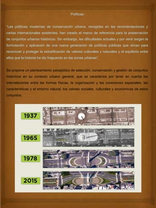 Políticas
“Las políticas modernas de conservación urbana, recogidas en las recomendaciones y
cartas internacionales existentes, han creado el marco de referencia para la preservación
de conjuntos urbanos históricos. Sin embargo, las dificultades actuales y por venir exigen la
formulación y aplicación de una nueva generación de políticas públicas que sirvan para
reconocer y proteger la estratificación de valores culturales y naturales y el equilibrio entre
ellos que la historia ha ido fraguando en las zonas urbanas”.
Se propone un planteamiento paisajístico de selección, conservación y gestión de conjuntos
históricos en su contexto urbano general, que se caracteriza por tener en cuenta las
interrelaciones entre las formas físicas, la organización y las conexiones espaciales, las
características y el entorno natural, los valores sociales, culturales y económicas de estos
conjuntos.
 