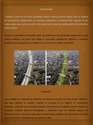 Herramientas
“Trabajar a partir de la noción de paisaje urbano histórico supone aplicar todo un arsenal
de herramientas tradicionales o novedosas adaptadas al contexto local, algunas de las
cuales quizá sea preciso concebir como parte del proceso de participación de los distintos
interlocutores”.
Otorgar la capacidad de actuación para que determinen los principales valores de su zona
urbana, elaboren una visión que refleje su diversidad, establezcan objetivos y acuerden
medidas para salvaguardar su patrimonio y promover un destino sostenible.
Conclusión
Las ciudades son organismos dinámicos. No hay en el mundo una sola ciudad “histórica”;
que haya retenido su carácter “original” el concepto es un objetivo en movimiento,
destinado a cambiar con la propia sociedad. Para preservar el paisaje urbano histórico es
necesario construir alianzas estratégicas y dinámicas entre los distintos actores del
escenario urbano, en primer lugar entre las autoridades públicas que administran la ciudad
y los promotores y empresarios que operan en ella.
 