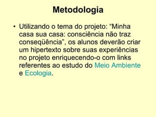 Metodologia Utilizando o tema do projeto: “Minha casa sua casa: consciência não traz conseqüência”, os alunos deverão criar um hipertexto sobre suas experiências no projeto enriquecendo-o com links referentes ao estudo do  Meio Ambiente  e  Ecologia . 