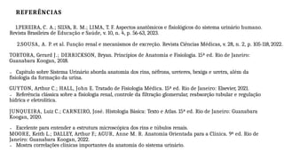 REFERÊNCIAS
1.PEREIRA, C. A.; SILVA, R. M.; LIMA, T. F. Aspectos anatômicos e fisiológicos do sistema urinário humano.
Revista Brasileira de Educação e Saúde, v. 10, n. 4, p. 56-63, 2023.
2.SOUSA, A. P. et al. Função renal e mecanismos de excreção. Revista Ciências Médicas, v. 28, n. 2, p. 105-118, 2022.
TORTORA, Gerard J.; DERRICKSON, Bryan. Princípios de Anatomia e Fisiologia. 15ª ed. Rio de Janeiro:
Guanabara Koogan, 2018.
→ Capítulo sobre Sistema Urinário aborda anatomia dos rins, néfrons, ureteres, bexiga e uretra, além da
fisiologia da formação da urina.
GUYTON, Arthur C.; HALL, John E. Tratado de Fisiologia Médica. 15ª ed. Rio de Janeiro: Elsevier, 2021.
→ Referência clássica sobre a fisiologia renal, controle da filtração glomerular, reabsorção tubular e regulação
hídrica e eletrolítica.
JUNQUEIRA, Luiz C.; CARNEIRO, José. Histologia Básica: Texto e Atlas. 15ª ed. Rio de Janeiro: Guanabara
Koogan, 2020.
→ Excelente para entender a estrutura microscópica dos rins e túbulos renais.
MOORE, Keith L.; DALLEY, Arthur F.; AGUR, Anne M. R. Anatomia Orientada para a Clínica. 9ª ed. Rio de
Janeiro: Guanabara Koogan, 2022.
→ Mostra correlações clínicas importantes da anatomia do sistema urinário.
 