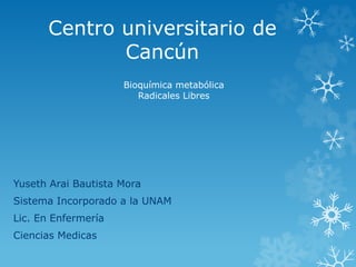 Centro universitario de 
Cancún 
Bioquímica metabólica 
Radicales Libres 
Yuseth Arai Bautista Mora 
Sistema Incorporado a la UNAM 
Lic. En Enfermería 
Ciencias Medicas 
 