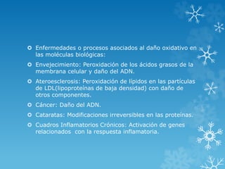  Enfermedades o procesos asociados al daño oxidativo en 
las moléculas biológicas: 
 Envejecimiento: Peroxidación de los ácidos grasos de la 
membrana celular y daño del ADN. 
 Ateroesclerosis: Peroxidación de lípidos en las partículas 
de LDL(lipoproteínas de baja densidad) con daño de 
otros componentes. 
 Cáncer: Daño del ADN. 
 Cataratas: Modificaciones irreversibles en las proteínas. 
 Cuadros Inflamatorios Crónicos: Activación de genes 
relacionados con la respuesta inflamatoria. 
 
