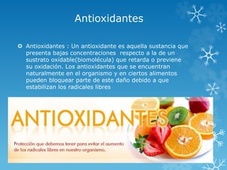 Antioxidantes 
 Antioxidantes : Un antioxidante es aquella sustancia que 
presenta bajas concentraciones respecto a la de un 
sustrato oxidable(biomolécula) que retarda o previene 
su oxidación. Los antioxidantes que se encuentran 
naturalmente en el organismo y en ciertos alimentos 
pueden bloquear parte de este daño debido a que 
estabilizan los radicales libres 
 