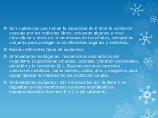  Son sustancias que tienen la capacidad de inhibir la oxidación 
causada por los radicales libres, actuando algunos a nivel 
intracelular y otros en la membrana de las células, siempre en 
conjunto para proteger a los diferentes órganos y sistemas. 
 Existen diferentes tipos de oxidantes: 
 Antioxidantes endógenos: mecanismos enzimáticos del 
organismo (superóxidodismutasa, catalasa, glutatión peroxidasa, 
glutatión y la coenzima Q-). Algunas enzimas necesitan 
cofactores metálicos como selenio, cobre, zinz y magnesio para 
poder realizar el mecanismo de protección celular. 
 Antioxidantes exógenos: son introducidos por la dieta y se 
depositan en las membranas celulares impidiendo la 
lipoperoxidación(vitaminas E y C y del caroteno). 
