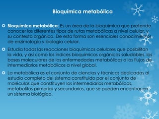 Bioquímica metabólica 
 Bioquímica metabólica: Es un área de la bioquímica que pretende 
conocer los diferentes tipos de rutas metabólicas a nivel celular, y 
su contexto orgánico. De esta forma son esenciales conocimientos 
de enzimología y biología celular. 
 Estudia todas las reacciones bioquímicas celulares que posibilitan 
la vida, y así como los índices bioquímicos orgánicos saludables, las 
bases moleculares de las enfermedades metabólicas o los flujos de 
intermediarios metabólicos a nivel global. 
 La metabólica es el conjunto de ciencias y técnicas dedicadas al 
estudio completo del sistema constituido por el conjunto de 
moléculas que constituyen los intermediarios metabólicos, 
metabolitos primarios y secundarios, que se pueden encontrar en 
un sistema biológico. 
 