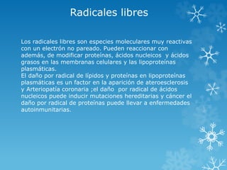 Radicales libres 
Los radicales libres son especies moleculares muy reactivas 
con un electrón no pareado. Pueden reaccionar con 
además, de modificar proteínas, ácidos nucleicos y ácidos 
grasos en las membranas celulares y las lipoproteínas 
plasmáticas. 
El daño por radical de lípidos y proteínas en lipoproteínas 
plasmáticas es un factor en la aparición de ateroesclerosis 
y Arteriopatía coronaria ;el daño por radical de ácidos 
nucleicos puede inducir mutaciones hereditarias y cáncer el 
daño por radical de proteínas puede llevar a enfermedades 
autoinmunitarias. 
 