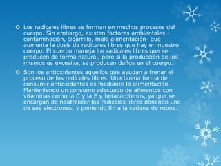  Los radicales libres se forman en muchos procesos del 
cuerpo. Sin embargo, existen factores ambientales - 
contaminación, cigarrillo, mala alimentación- que 
aumenta la dosis de radicales libres que hay en nuestro 
cuerpo. El cuerpo maneja los radicales libres que se 
producen de forma natural, pero si la producción de los 
mismos es excesiva, se producen daños en el cuerpo. 
 Son los antioxidantes aquellos que ayudan a frenar el 
proceso de los radicales libres. Una buena forma de 
consumir antioxidantes es mediante la alimentación. 
Manteniendo un consumo adecuado de alimentos con 
vitaminas como la C y la E y betacarotenos, ya que se 
encargan de neutralizar los radicales libres donando uno 
de sus electrones, y poniendo fin a la cadena de robos. 
 