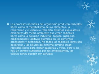 Los procesos normales del organismo producen radicales 
libres como el metabolismo de los alimentos, la 
respiración y el ejercicio. También estamos expuestos a 
elementos del medio ambiente que crean radicales 
libres como la polución industrial, tabaco, radiación, 
medicamentos, aditivos químicos en los alimentos 
procesados y pesticidas. No todos los radicales libres son 
peligrosos , las células del sistema inmune crean 
radicales libres para matar bacterias y virus, pero si no 
hay un control suficiente por los antioxidantes, las 
células sanas pueden ser dañadas 
 