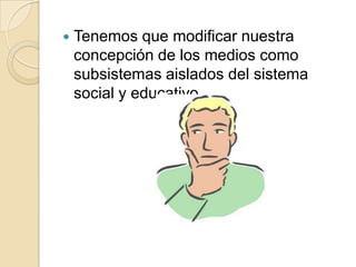 Tenemos que modificar nuestra concepción de los medios como subsistemas aislados del sistema social y educativo.