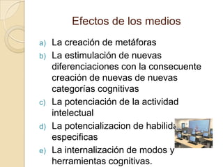 Efectos de los mediosLa creación de metáforasLa estimulación de nuevas diferenciaciones con la consecuente  creación de nuevas de nuevas categorías cognitivasLa potenciación de la actividad intelectualLa potencializacion de habilidades especificasLa internalización de modos y herramientas cognitivas.