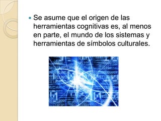 Se asume que el origen de las herramientas cognitivas es, al menos en parte, el mundo de los sistemas y herramientas de símbolos culturales.