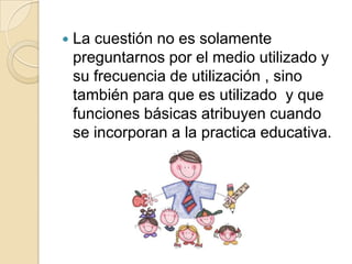 La cuestión no es solamente preguntarnos por el medio utilizado y su frecuencia de utilización , sino también para que es utilizado  y que funciones básicas atribuyen cuando se incorporan a la practica educativa.