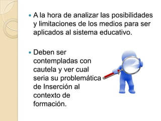 A la hora de analizar las posibilidades y limitaciones de los medios para ser aplicados al sistema educativo.Deben sercontempladas concautela y ver cualseria su problemáticade Inserción al contexto deformación. 