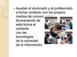 Ayudan al alumnado y al profesorado a tomar contacto con los propios medios de comunicación, favoreciendo de esta forma el contactocon las tecnologíasde la sociedad de la información.