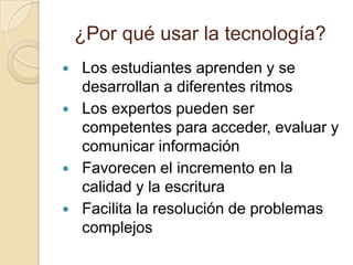 ¿Por qué usar la tecnología?Los estudiantes aprenden y se desarrollan a diferentes ritmosLos expertos pueden ser competentes para acceder, evaluar y comunicar informaciónFavorecen el incremento en la calidad y la escrituraFacilita la resolución de problemas complejos