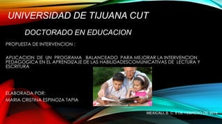 UNIVERSIDAD DE TIJUANA CUT
DOCTORADO EN EDUCACION
PROPUESTA DE INTERVENCION :
APLICACION DE UN PROGRAMA BALANCEADO PARA MEJORAR LA INTERVENCION
PEDAGOGICA EN EL APRENDIZAJE DE LAS HABILIDADESCOMUNICATIVAS DE LECTURA Y
ESCRITURA

ELABORADA POR:
MARIA CRISTINA ESPINOZA TAPIA
MEXICALI, B. C. 8 DE FEBRERO DE 2014

 