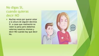 No digas SI,
cuando quieras
decir NO
 Muchas veces por querer estar
a la altura de alguien decimos
SI a cosas que realmente no
valen la pena pero debemos
valernos nosotros mismos y
decir NO cuando hay que decir
No.
 