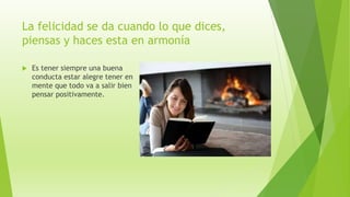 La felicidad se da cuando lo que dices,
piensas y haces esta en armonía
 Es tener siempre una buena
conducta estar alegre tener en
mente que todo va a salir bien
pensar positivamente.
 