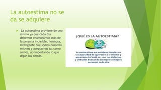 La autoestima no se
da se adquiere
 La autoestima proviene de uno
mismo ya que cada día
debemos enamorarnos mas de
la persona increíble, hermosa,
inteligente que somos nosotros
mismos y aceptarnos tal como
somos, no importando lo que
digan los demás.
 