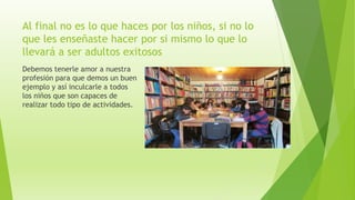 Al final no es lo que haces por los niños, si no lo
que les enseñaste hacer por si mismo lo que lo
llevará a ser adultos exitosos
Debemos tenerle amor a nuestra
profesión para que demos un buen
ejemplo y así inculcarle a todos
los niños que son capaces de
realizar todo tipo de actividades.
 