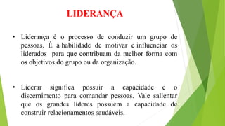 LIDERANÇA 
• Liderança é o processo de conduzir um grupo de 
pessoas. É a habilidade de motivar e influenciar os 
liderados para que contribuam da melhor forma com 
os objetivos do grupo ou da organização. 
• Liderar significa possuir a capacidade e o 
discernimento para comandar pessoas. Vale salientar 
que os grandes líderes possuem a capacidade de 
construir relacionamentos saudáveis. 
 