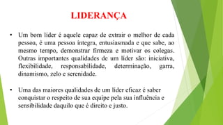 LIDERANÇA 
• Um bom líder é aquele capaz de extrair o melhor de cada 
pessoa, é uma pessoa íntegra, entusiasmada e que sabe, ao 
mesmo tempo, demonstrar firmeza e motivar os colegas. 
Outras importantes qualidades de um líder são: iniciativa, 
flexibilidade, responsabilidade, determinação, garra, 
dinamismo, zelo e serenidade. 
• Uma das maiores qualidades de um líder eficaz é saber 
conquistar o respeito de sua equipe pela sua influência e 
sensibilidade daquilo que é direito e justo. 
 