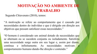 MOTIVAÇÃO NO AMBIENTE DE 
TRABALHO 
Segundo Chiavenato (2010), temos: 
“A motivação se refere ao comportamento que é causado por 
necessidades dentro do indivíduo e que é dirigido em direção aos 
objetivos que possam satisfazer essas necessidades.” 
“O homem é considerado um animal dotado de necessidades que 
se alternam ou se sucedem conjunta ou isoladamente. Satisfeita 
uma necessidade surge outra em seu lugar e, assim por diante, 
contínua e infinitamente. As necessidades motivam o 
comportamento humano dando-lhe direção e conteúdo.” 
 