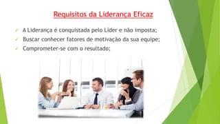 Requisitos da Liderança Eficaz 
 A Liderança é conquistada pelo Líder e não imposta; 
 Buscar conhecer fatores de motivação da sua equipe; 
 Comprometer-se com o resultado; 
 