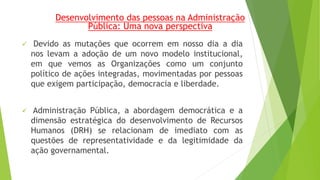 Desenvolvimento das pessoas na Administração 
Pública: Uma nova perspectiva 
 Devido as mutações que ocorrem em nosso dia a dia 
nos levam a adoção de um novo modelo institucional, 
em que vemos as Organizações como um conjunto 
político de ações integradas, movimentadas por pessoas 
que exigem participação, democracia e liberdade. 
 Administração Pública, a abordagem democrática e a 
dimensão estratégica do desenvolvimento de Recursos 
Humanos (DRH) se relacionam de imediato com as 
questões de representatividade e da legitimidade da 
ação governamental. 
 