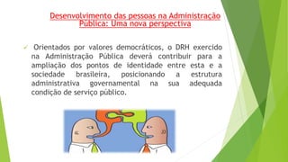 Desenvolvimento das pessoas na Administração 
Pública: Uma nova perspectiva 
 Orientados por valores democráticos, o DRH exercido 
na Administração Pública deverá contribuir para a 
ampliação dos pontos de identidade entre esta e a 
sociedade brasileira, posicionando a estrutura 
administrativa governamental na sua adequada 
condição de serviço público. 
 