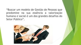 “Buscar um modelo de Gestão de Pessoas que 
predomine na sua essência a valorização 
humana e social é um dos grandes desafios do 
Setor Público”. 
 