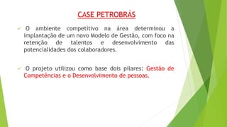 CASE PETROBRÁS 
 O ambiente competitivo na área determinou a 
implantação de um novo Modelo de Gestão, com foco na 
retenção de talentos e desenvolvimento das 
potencialidades dos colaboradores. 
 O projeto utilizou como base dois pilares: Gestão de 
Competências e o Desenvolvimento de pessoas. 
 