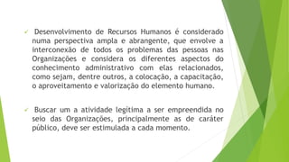  Desenvolvimento de Recursos Humanos é considerado 
numa perspectiva ampla e abrangente, que envolve a 
interconexão de todos os problemas das pessoas nas 
Organizações e considera os diferentes aspectos do 
conhecimento administrativo com elas relacionados, 
como sejam, dentre outros, a colocação, a capacitação, 
o aproveitamento e valorização do elemento humano. 
 Buscar um a atividade legítima a ser empreendida no 
seio das Organizações, principalmente as de caráter 
público, deve ser estimulada a cada momento. 
