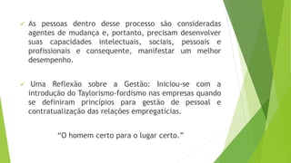  As pessoas dentro desse processo são consideradas 
agentes de mudança e, portanto, precisam desenvolver 
suas capacidades intelectuais, sociais, pessoais e 
profissionais e consequente, manifestar um melhor 
desempenho. 
 Uma Reflexão sobre a Gestão: Iniciou-se com a 
introdução do Taylorismo-fordismo nas empresas quando 
se definiram princípios para gestão de pessoal e 
contratualização das relações empregatícias. 
“O homem certo para o lugar certo.” 
 