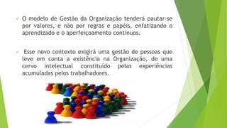  O modelo de Gestão da Organização tenderá pautar-se 
por valores, e não por regras e papéis, enfatizando o 
aprendizado e o aperfeiçoamento contínuos. 
 Esse novo contexto exigirá uma gestão de pessoas que 
leve em conta a existência na Organização, de uma 
cervo intelectual constituído pelas experiências 
acumuladas pelos trabalhadores. 
 