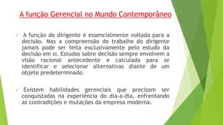 A função Gerencial no Mundo Contemporâneo 
 A função do dirigente é essencialmente voltada para a 
decisão. Mas a compreensão do trabalho do dirigente 
jamais pode ser feita exclusivamente pelo estudo da 
decisão em si. Estudos sobre decisão sempre envolvem a 
visão racional antecedente e calculada para se 
identificar e selecionar alternativas diante de um 
objeto predeterminado. 
 Existem habilidades gerenciais que precisam ser 
conquistadas na experiência do dia-a-dia, enfrentando 
as contradições e mutações da empresa moderna. 
 