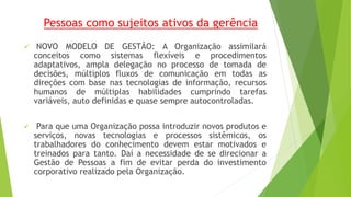 Pessoas como sujeitos ativos da gerência 
 NOVO MODELO DE GESTÃO: A Organização assimilará 
conceitos como sistemas flexíveis e procedimentos 
adaptativos, ampla delegação no processo de tomada de 
decisões, múltiplos fluxos de comunicação em todas as 
direções com base nas tecnologias de informação, recursos 
humanos de múltiplas habilidades cumprindo tarefas 
variáveis, auto definidas e quase sempre autocontroladas. 
 Para que uma Organização possa introduzir novos produtos e 
serviços, novas tecnologias e processos sistêmicos, os 
trabalhadores do conhecimento devem estar motivados e 
treinados para tanto. Daí a necessidade de se direcionar a 
Gestão de Pessoas a fim de evitar perda do investimento 
corporativo realizado pela Organização. 
 