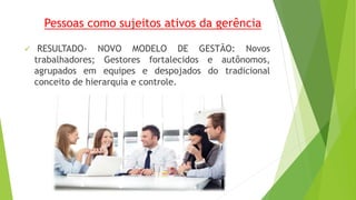 Pessoas como sujeitos ativos da gerência 
 RESULTADO- NOVO MODELO DE GESTÃO: Novos 
trabalhadores; Gestores fortalecidos e autônomos, 
agrupados em equipes e despojados do tradicional 
conceito de hierarquia e controle. 
 