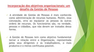 Incorporação dos objetivos organizacionais: um 
desafio da Gestão de Pessoas 
 A atividade de Gestão de Pessoas é mais conhecida 
como administração de recursos humanos. Porém, essa 
concepção, erra ao equiparar as pessoas às outras 
ordens de recursos. Os funcionários são, na verdade, 
pessoas e cidadãos, que não devem ser tratados dessa 
forma. 
 A Gestão de Pessoas tem como objetivo fundamental 
tornar a relação entre a Organização, representada 
pelos seus dirigentes e os trabalhadores, o mais 
produtiva e o menos conflituosa possível. 
 