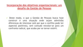 Incorporação dos objetivos organizacionais: um 
desafio da Gestão de Pessoas 
 Deste modo, o que a Gestão de Pessoas busca hoje 
construir é uma situação onde sejam admitidas 
diferenças de interesse (até por que o conflito pode ter 
aspectos positivos), sem contudo resvalar-se para um 
confronto radical, que acaba por se tornar estéril. 
 