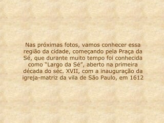 Nas próximas fotos, vamos conhecer essa
região da cidade, começando pela Praça da
Sé, que durante muito tempo foi conhecida
como “Largo da Sé”, aberto na primeira
década do séc. XVII, com a inauguração da
igreja-matriz da vila de São Paulo, em 1612
 