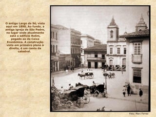 O antigo Largo da Sé, visto
aqui em 1890. Ao fundo, a
antiga igreja de São Pedro,
no lugar onde atualmente
está o edifício Rolim,
pegado ao da Caixa
Econômica. A construção
vista em primeiro plano à
direita, é um canto da
catedral.
Foto: Marc Ferrez
 