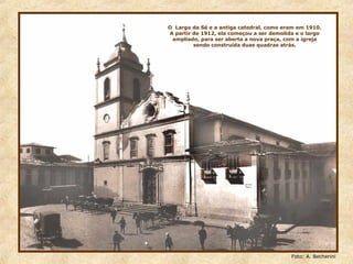 O Largo da Sé e a antiga catedral, como eram em 1910.
A partir de 1912, ela começou a ser demolida e o largo
ampliado, para ser aberta a nova praça, com a igreja
sendo construída duas quadras atrás.
Foto: A. Becherini
 